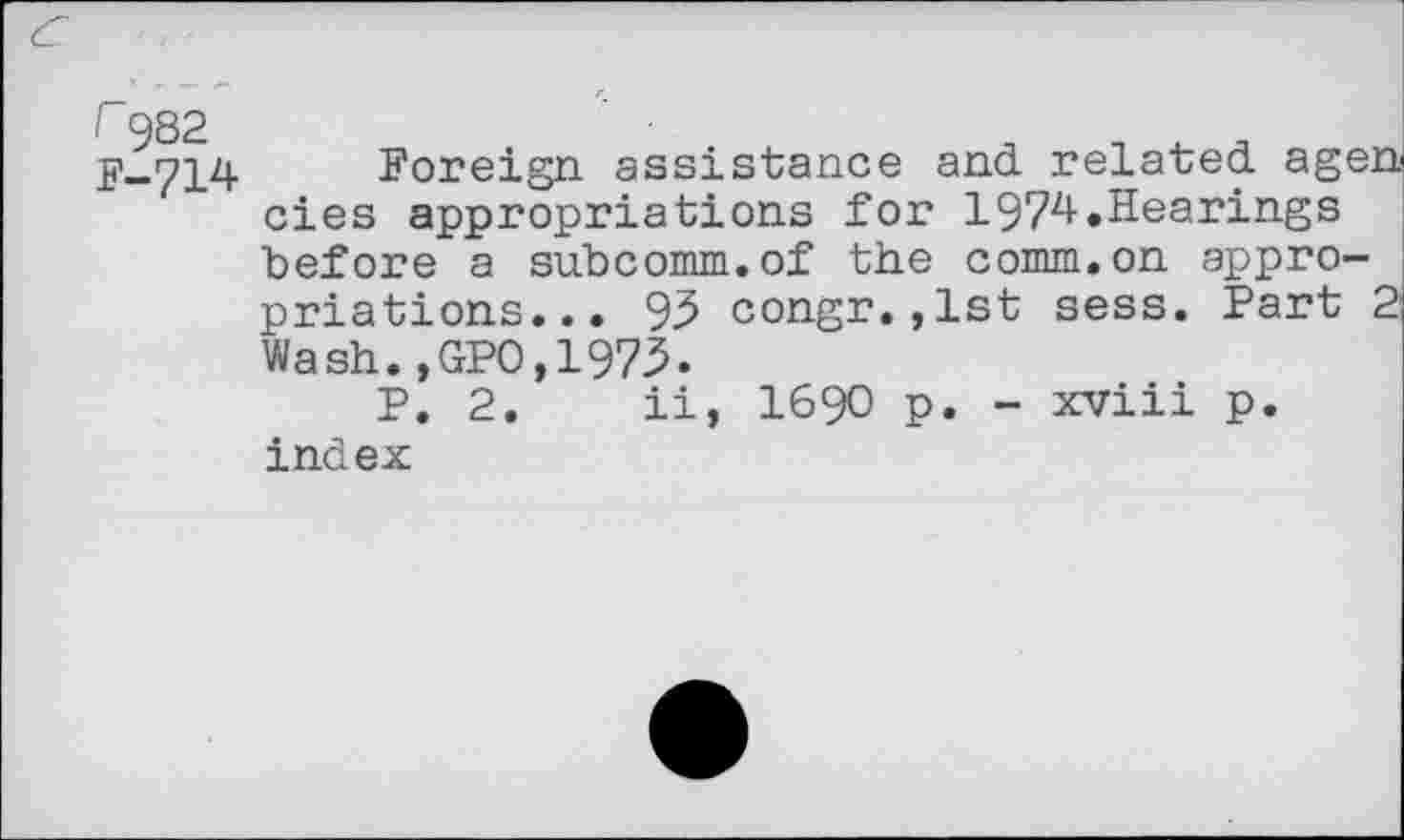 ﻿r 982 F-714
Foreign assistance and related agen cies appropriations for 1974.Hearings before a subcomm.of the comm.on appropriations... 95 congr.,lst sess. Part 2 Wash.,GP0,1973.
P. 2. ii, 1690 p. - xviii p. index